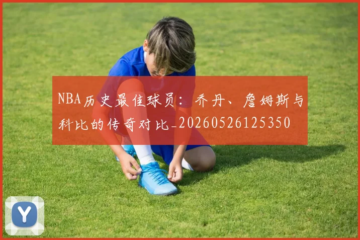 NBA历史最佳球员:乔丹、詹姆斯与科比的传奇对比_20260526125350