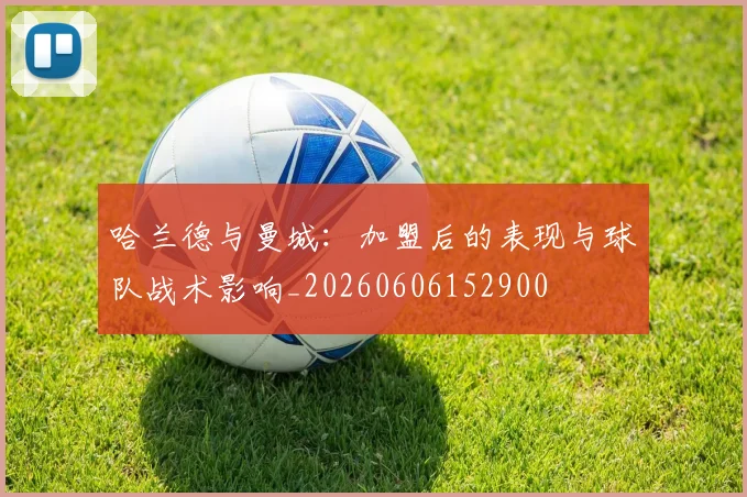 哈兰德与曼城:加盟后的表现与球队战术影响_20260606152900